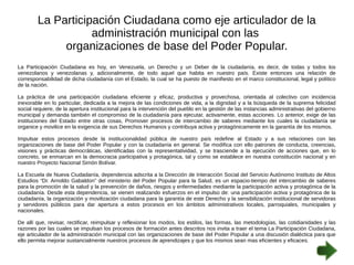 La Participación Ciudadana como eje articulador de la 
administración municipal con las 
organizaciones de base del Poder Popular. 
La Participación Ciudadana es hoy, en Venezuela, un Derecho y un Deber de la ciudadanía, es decir, de todas y todos los 
venezolanos y venezolanas y, adicionalmente, de todo aquel que habita en nuestro país. Existe entonces una relación de 
corresponsabilidad de dicha ciudadanía con el Estado, la cual se ha puesto de manifiesto en el marco constitucional, legal y político 
de la nación. 
La práctica de una participación ciudadana eficiente y eficaz, productiva y provechosa, orientada al colectivo con incidencia 
inexorable en lo particular, dedicada a la mejora de las condiciones de vida, a la dignidad y a la búsqueda de la suprema felicidad 
social requiere, de la apertura institucional para la intervención del pueblo en la gestión de las instancias administrativas del gobierno 
municipal y demanda también el compromiso de la ciudadanía para ejecutar, activamente, estas acciones. Lo anterior, exige de las 
instituciones del Estado entre otras cosas, Promover procesos de intercambio de saberes mediante los cuales la ciudadanía se 
organice y movilice en la exigencia de sus Derechos Humanos y contribuya activa y protagónicamente en la garantía de los mismos. 
Impulsar estos procesos desde la institucionalidad pública de nuestro país redefine al Estado y a sus relaciones con las 
organizaciones de base del Poder Popular y con la ciudadanía en general. Se modifica con ello patrones de conducta, creencias, 
visiones y prácticas democráticas, identificadas con la representatividad, y se trasciende a la ejecución de acciones que, en lo 
concreto, se enmarcan en la democracia participativa y protagónica, tal y como se establece en nuestra constitución nacional y en 
nuestro Proyecto Nacional Simón Bolívar. 
La Escuela de Nueva Ciudadanía, dependencia adscrita a la Dirección de Interacción Social del Servicio Autónomo Instituto de Altos 
Estudios “Dr. Arnoldo Gabaldon” del ministerio del Poder Popular para la Salud, es un espacio-tiempo del intercambio de saberes 
para la promoción de la salud y la prevención de daños, riesgos y enfermedades mediante la participación activa y protagónica de la 
ciudadanía. Desde esta dependencia, se vienen realizando esfuerzos en el impulso de: una participación activa y protagónica de la 
ciudadanía, la organización y movilización ciudadana para la garantía de este Derecho y la sensibilización institucional de servidoras 
y servidores públicos para dar apertura a estos procesos en los ámbitos administrativos locales, parroquiales, municipales y 
nacionales. 
De allí que, revisar, rectificar, reimpulsar y reflexionar los modos, los estilos, las formas, las metodologías, las cotidianidades y las 
razones por las cuales se impulsan los procesos de formación antes descritos nos invita a traer el tema La Participación Ciudadana, 
eje articulador de la administración municipal con las organizaciones de base del Poder Popular a una discusión dialéctica para que 
ello permita mejorar sustancialmente nuestros procesos de aprendizajes y que los mismos sean mas eficientes y eficaces. 
 