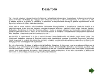 Desarrollo 
Tal y como lo establece nuestra Constitución Nacional , la República Bolivariana de Venezuela es: Un Estado democrático y 
social de Derecho y de Justicia, que propugna como valores superiores de su ordenamiento jurídico y de su actuación, la vida, 
la libertad, la justicia, la igualdad, la solidaridad, la democracia, la responsabilidad social y en general, la preeminencia de los 
Derechos Humanos, la ética y el pluralismo político. 
Como bien se puede observar, esta constitución compromete axiológicamente su existencia de Estado de Derecho a la 
garantía universal de los Derechos Humanos, materializados estos Derechos y haciendo énfasis en los Derechos Sociales, 
Culturales y Económicos sin minar los Derechos políticos y civiles, se procura satisfacer las necesidades mas sentidas de la 
población y en consecuencia la mejora de sus condiciones de vida, fin este en el cual se enmarca la segunda línea del Primer 
Plan Socialista, Proyecto Nacional Simón Bolívar 2007-2013 . 
Por otro lado, la Justicia Social en la que se enmarca nuestra Constitución Nacional esta referida, según Blanco (2008) a las 
condiciones necesarias para que se desarrolle una sociedad relativamente igualitaria en términos económicos, del mismo 
modo comprende el conjunto de decisiones, normas y principios considerados razonables para garantizar condiciones de 
trabajo y de vida decentes para toda la población. 
En este mismo orden de ideas, el gobierno de la República Bolivariana de Venezuela y de las entidades políticas que la 
componen es y será siempre democrático, participativo, electivo, descentralizado, alternativo, responsable, pluralista y de 
mandatos revocables . Emerge de lo anterior, una referencia vital que caracteriza al ejercicio de la participación ciudadana en 
nuestro país, para reflexionar en cuanto a esto tomaremos cuatro características de las antes comentadas el gobierno de 
Venezuela es democrático, participativo, responsable, descentralizado 
 