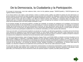 De la Democracia, la Ciudadanía y la Participación. 
El concepto de democracia, como bien sabemos todos, viene de dos palabras griegas: “DEMOS”(pueblo) y “KRATOS”(gobierno) que 
significa Gobierno del pueblo. 
En la Grecia donde se dio origen a estos términos, existía un contexto social y político que definía la práctica de esta democracia, en 
primera instancia una estructura de clases facultaba a pocas personas de la condición de ciudadanos, siendo estos los sujetos aptos para 
la toma de las decisiones, eran estos ciudadanos, los grandes propietarios de tierras y riquezas, otros miembros de esta sociedad eran los 
esclavos quienes hacían todo tipo de trabajo y por último los metecos quienes eran artesanos y extranjeros libres que podían hacer 
riquezas pero que no estaban autorizados para poseer tierras ni casas y al igual que los esclavos no tenían Derechos a participar el las 
tomas de las decisiones que en la Polis (ciudad) se llevaban a cabo . 
En los tiempos actuales, las estructuras políticas y sociales han cambiado, el concepto de ciudadanía se ha ampliado y las formas de 
tomar decisiones también se han diversificado, se ha trascendido por lo tanto la concepción de la democracia. Sin embargo es importante 
señalar que la democracia de hoy tiene sus derivaciones, de allí que, se hace vital discernir acerca de ello y consideremos entonces la 
necesidad de traer a la discusión una diferenciación entre la democracia representativa la cual caracteriza a muchos países de Nuestra 
America y la democracia participativa establecida en la constitución venezolana y en otras naciones del continente. 
Como ya se ha dicho, en la democracia el gobierno es ejercido por el pueblo, uno elementos importantes a considerar acá son las formas 
como interviene la ciudadanía en las instituciones democráticas, en este sentido Zovatto (2007) describe a estas instituciones como las 
diversas formas de participación política que se realizan a través del ejercicio del voto directo y universal, su objetivo principal es involucrar 
al conjunto de la ciudadanía en el proceso de toma de decisiones sobre cuestiones públicas. 
Por Democracia Representativa, según el Equipo Educación y Equipo Poder Local CEDIB (2006) se entiende una forma de gobierno en la 
que el pueblo delega su soberanía a autoridades elegidas de forma periódica mediante elecciones libres y secretas. En este tipo de 
democracias, la delegación de la soberanía se concreta por la vía del voto universal, la participación ciudadana es un complemento a esta 
forma de democracia. Aquí en Venezuela esta representatividad valoraba la participación de la ciudadanía en la gestión pública en el solo 
momento de las elecciones, y al momento de alcanzar el poder, aquellos convertidos en representantes, en muchos casos dieron la 
espalda a sus electores mediante el incumplimiento de las promesas por medio de las cuales alcanzaron el poder. 
En este orden de ideas, Font (2003) realiza un interesante cuestionamiento a la democracia representativa cuando señala que con el voto 
universal las pequeñas élites políticas, que contaban con los conocimientos y la información necesaria, impusieron a las grandes masas 
(para ellos y sus intereses) los únicos mecanismos obvios de expresión popular: el partido y las élites políticas gremiales. 
 