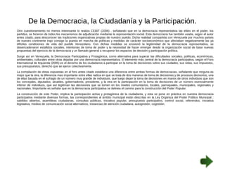 De la Democracia, la Ciudadanía y la Participación. 
Otro cuestionamiento no menos interesante lo realiza CEBIT (2006) , señalando que en la democracia representativa las elites en el poder, los 
partidos, se hicieron de todos los mecanismos de adjudicación mediante la representación social. Esta democracia fue también usada, según el autor 
antes citado, para desconocer las tradiciones organizativas propias de nuestro pueblo. Dicha realidad compartida con Venezuela por muchos países 
de nuestro continente trajo consigo la puesta en marcha de políticas y medidas de carácter socioeconómico que afectaban negativamente las ya 
difíciles condiciones de vida del pueblo Venezolano. Con dichas medidas se erosionó la legitimidad de la democracia representativa, se 
desencadenaron estallidos sociales, intentonas de toma de poder y la necesidad de hacer emerger desde la organización social de base nuevas 
propuestas del ejercicio de la democracia y un llamado general a recuperar los espacios de decisión y participación política. 
Surge así en Venezuela, la Democracia Participativa y Protagónica, como alternativa para superar las dificultades sociales, políticas, económicas, 
ambientales, culturales entre otras dejadas por una democracia representativa. El elemento más central de la democracia participativa, según el Foro 
International de Izquierda (2005) es el derecho de los ciudadanos a participar en la toma de decisiones sobre sus ciudades, sus vidas, sus impuestos, 
sus presupuestos, derecho que se ejerce colectivamente. 
La compilación de obras expuestas en el foro antes citado establece una diferencia entre ambas formas de democracias, señalando que ninguna es 
mejor que la otra, la diferencia mas importante entre ellas radica en que se trata de dos maneras de toma de decisiones y de procesos decisorios, una 
de ellas basada en el sufragio de un número muy grande de individuos, que luego dejan la toma de decisiones en manos de otros individuos que son 
los concejales, diputados, alcaldes, gobernadores, presidente, y la otra en la participación en la toma de decisiones de un número esencialmente 
inferior de individuos, que así legitiman las decisiones que se tomen en los niveles comunitarios, locales, parroquiales, municipales, regionales y 
nacionales. Importante es señalar que en la democracia participativa se delinea el camino para la construcción del Poder Popular. 
La construcción de este Poder, implica la participación activa y protagónica de la ciudadanía, y esta se pone en práctica en nuestra democracia 
participativa mediante diversas formas, las correspondientes al ámbito municipal están descritas en la Ley Orgánica del Poder Público Municipal : 
cabildos abiertos, asambleas ciudadanas, consultas públicas, iniciativa popular, presupuesto participativo, control social, referendos, iniciativa 
legislativa, medios de comunicación social alternativos, instancias de atención ciudadana, autogestión, cogestión. 
 