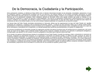 De la Democracia, la Ciudadanía y la Participación. 
Dicha participación ciudadana, es definida por Borja (2003) como un derecho instrumental vinculado con las demandas, necesidades, aspiraciones o lo que 
los ciudadanos colectiva o individualmente consideren que son sus derechos y las políticas públicas. En los ámbitos municipales venezolanos, la unidad 
político administrativa del poder ejecutivo es la alcaldía, que, a través de sus servidores públicos, compone con la ciudadanía, esa relación dialéctica deberes-derechos 
que es la participación ciudadana. Dicha ciudadanía, definida por Bermúdez (2001) como aquella condición que posee un individuo en una 
comunidad que comprende un conjunto de derechos y responsabilidades, cuyo ejercicio es garantizado constitucional e institucionalmente por el Estado de 
construir y fortalecer una comunidad, esta llamada a expresar a través de las organizaciones de base del Poder Popular las exigencias para mejorar las 
condiciones de vida en los ámbitos locales y a su vez ha de contribuir mediante propuestas con la garantía de sus derechos sociales. 
Las Nuevas leyes del Poder Popular decretadas recientemente en Venezuela, definen que las organizaciones de base del Poder Popular son: aquellas 
constituidas por ciudadanas y ciudadanos para la búsqueda del bienestar colectivo . El alcance de dicho bienestar implica que la relación Estado-Pueblo, 
profundizada en la democracia participativa y puesta en práctica por la ciudadanía, requiere del involucramiento activo y protagónico de cada uno y cada una 
de los venezolanos y venezolanas de su compromiso y su voluntad absoluta para transformar permanentemente y en positivo su realidad local. 
Los procesos de planificación de desarrollo municipal, de organización territorial, del sistema económico local, de transferencias de competencias y del control 
social, por fuerza de ley obligan a que la Relación Estado Pueblo permita el ejercicio ciudadano del derecho a la soberanía, la participación protagónica y 
corresponsable y que apunten a fin de cuentas a formas de autogobierno comunitario para el ejercicio directo del Poder. 
Se ha iniciado una apertura institucional para impulsar la consolidación de ese Poder Popular, el pueblo hoy participa a diario y activamente en seminarios de 
formación, programas de ordenamiento territorial, en la organización y formulación de misiones sociales, en políticas de salud, proyectos de mejora de 
condiciones sanitario-ambientales, en la planificación de presupuestos locales, en proyectos de leyes, ordenanzas y normativas. Todo ello a través de sus 
voceros comunitarios y mediante la asamblea de ciudadanos, principal elemento de la toma de decisiones en el ámbito comunitario, en el cual la organización 
más relevante, el Consejo Comunal, es la instancia de participación, articulación e integración entre las diversas organizaciones comunitarias, grupos sociales 
y los ciudadanos y ciudadanas que permiten al pueblo organizado, ejercer directamente la gestión de políticas públicas y proyectos orientados a responder a 
las necesidades y aspiraciones de la comunidad en la construcción de una sociedad de equidad y justicia social . 
 
