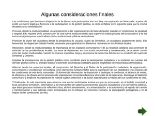 Algunas consideraciones finales 
Las condiciones que favorecen el ejercicio de la democracia participativa son aun hoy una aspiración en Venezuela, a pesar de 
existir un marco legal que favorece a la participación en la gestión pública, se debe enfatizar en lo siguiente para que la misma 
de pasos a su consolidación: 
Procurar, desde la institucionalidad, un acercamiento a las organizaciones de base del poder popular en condiciones de igualdad 
y respeto. Ello requiere de la construcción de una nueva institucionalidad que supere las trabas propias del burocratismo y de las 
estructuras jerárquicas y verticalistas de las instituciones públicas venezolanas. 
Promover la visión del ciudadano desde la perspectiva de usuario, sujeto de Derechos, un ciudadano propiamente dicho. Ello 
favorecerá la integración Estado-Pueblo, necesaria para garantizar los Derechos Humanos en los Ámbitos locales. 
Reconocer, desde la institucionalidad, la importancia de los espacios comunitarios y de su realidad cotidiana para promover la 
solución de las problemáticas locales. La toma de decisiones, es una acción coordinada y consensuada, de acuerdo común 
entre las partes involucradas, hacerlo de manera impositiva niega y desconoce la existencia del otro en su condición de sujeto de 
Derechos y Deberes. 
Impulsar la transparencia de la gestión pública como condición para la participación ciudadana y la rendición de cuentas del 
servidor público como su principio básico y favorecer la conducta ciudadana para la exigibilidad de esta práctica democrática. 
Afianzar desde los espacios locales, el compromiso del Derecho y el Deber de la participación ciudadana, la organización, 
comunicación y movilización comunitaria como elementos fundamentales para la superación de sus realidades y las mejoras de 
las condiciones de vida en la comunidad. El dominio de información, la disposición a participar, la confianza, el alcance de metas, 
la eficiencia y la eficacia en los procesos de organización comunitaria favorece el rescate de la esperanza, disminuye el fatalismo 
comunitario y amplia la incorporación de nuevos sujetos colectivos a la acción popular para la mejora de sus condiciones de vida. 
Y finalmente, lo más importante para alcanzar una acción participativa exitosa es que se promuevan, en el ámbito municipal y 
local, procesos formativos, informativos y de intercambio de saberes permanentes para los ciudadanos y los servidores públicos, 
que estos procesos motiven a la reflexión crítica, al libre pensamiento, a la emancipación, a la autonomía y al espíritu de cambio 
y transformación y que además estén enmarcados en el enfoque de Derechos Humano, la participación protagónica y en la 
mejora de las condiciones de vida. 
