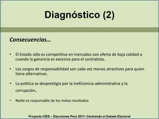 Consecuencias…El Estado sólo es competitivo en mercados con oferta de baja calidad o cuando la ganancia es excesiva para el contratista.Los cargos de responsabilidad son cada vez menos atractivos para quien tiene alternativas.La política se desprestigia por la ineficiencia administrativa y la corrupción.Nadie es responsable de los malos resultadosProyecto CIES – Elecciones Perú 2011: Centrando el Debate ElectoralDiagnóstico (2)