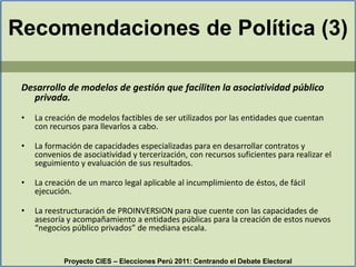 Recomendaciones de Política (3)Desarrollo de modelos de gestión que faciliten la asociatividad público privada. La creación de modelos factibles de ser utilizados por las entidades que cuentan con recursos para llevarlos a cabo.La formación de capacidades especializadas para en desarrollar contratos y convenios de asociatividad y tercerización, con recursos suficientes para realizar el seguimiento y evaluación de sus resultados.La creación de un marco legal aplicable al incumplimiento de éstos, de fácil ejecución.La reestructuración de PROINVERSION para que cuente con las capacidades de asesoría y acompañamiento a entidades públicas para la creación de estos nuevos “negocios público privados” de mediana escala.Proyecto CIES – Elecciones Perú 2011: Centrando el Debate Electoral