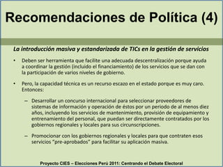 Recomendaciones de Política (4)La introducción masiva y estandarizada de TICs en la gestión de serviciosDeben ser herramienta que facilite una adecuada descentralización porque ayuda a coordinar la gestión (incluido el financiamiento) de los servicios que se dan con la participación de varios niveles de gobierno. Pero, la capacidad técnica es un recurso escazo en el estado porque es muy caro. Entonces:Desarrollar un concurso internacional para seleccionar proveedores de sistemas de información y operación de éstos por un periodo de al menos diez años, incluyendo los servicios de mantenimiento, provisión de equipamiento y entrenamiento del personal, que puedan ser directamente contratados por los gobiernos regionales y locales para sus circunscripciones. Promocionar con los gobiernos regionales y locales para que contraten esos  servicios “pre-aprobados” para facilitar su aplicación masiva.Proyecto CIES – Elecciones Perú 2011: Centrando el Debate Electoral