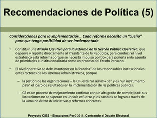 Recomendaciones de Política (5)Consideraciones para la implementación… Cada reforma necesita un “dueño” para que tenga posibilidad de ser implementadaConstituir una Misión Ejecutiva para la Reforma de la Gestión Pública Operativa, que dependa y reporte directamente al Presidente de la República, para conducir el nivel estratégico esta reforma porque se necesita impulso político para ponerla en la agenda de prioridades e institucionalizarla como un proceso del Estado Peruano.El nivel operativo se debe mantener en la “cancha” de los responsables institucionales: entes rectores de los sistemas administrativos, porque la gestión de las organizaciones – la GP- está “al servicio de” y es “un instrumento para” el logro de resultados en la implementación de las políticas públicas. GP es un proceso de mejoramiento continuo con un alto grado de complejidad: sus limitaciones no se superan en un solo esfuerzo y los cambios se logran a través de la suma de éxitos de iniciativas y reformas concretas. Proyecto CIES – Elecciones Perú 2011: Centrando el Debate Electoral