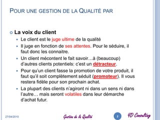 Pour une gestion de la Qualité parLa voix du clientLe client est le juge ultime de la qualitéIl juge en fonction de ses attentes. Pour le séduire, il faut donc les connaitre.Un client mécontent le fait savoir…à (beaucoup) d’autres clients potentiels: c’est un détracteur. Pour qu’un client fasse la promotion de votre produit, il faut qu’il soit complètement séduit (promoteur). Il vous restera fidèle pour son prochain achat.La plupart des clients n’agiront ni dans un sens ni dans l’autre… mais seront volatiles dans leur démarche d’achat futur.27/04/20102Gestion de la Qualité