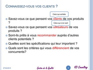 Connaissez-vous vos clients ?Savez-vous ce que pensent vos clients de vos produits ?Savez-vous ce que pensent vos utilisateurs de vos produits ?Sont-ils prêts à vous recommander auprès d’autres clients potentiels ?Quelles sont les spécifications qui leur importent ?Quels sont les critères qui vous différencient de vos concurrents?27/04/20103Gestion de la QualitéCelui qui achèteCelui qui s’en sert