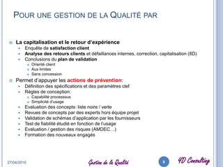     des méthodes statistiques associéesDétermination capabilité  produit/processPlanification prototypes et lots d’essaisStock excédentaire pour couvrir le taux de rebuts estiméRabais pour revendre les produits non conformesCoûts production associés aux phases de retest, contrôles supplémentairesProduct Life timeSystème et moyens de gestion (statistiques) des données qualitéFormation (continue) du personnelCertification (organisation, personnel…)Planification suivie des audits internes27/04/20106Gestion de la Qualité