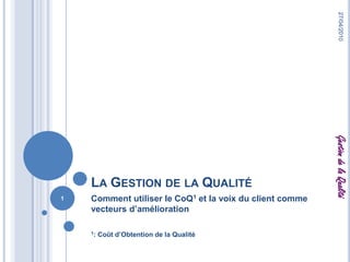 La Gestion de la Qualité Comment utiliser le CoQ1 et la voix du client comme vecteurs d’amélioration 1: Coût d’Obtention de la Qualité 27/04/2010 1 Gestion de la Qualité 