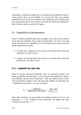 Six Sigma 
Cependant, il demeure malgré tout un indicateur de capabilité relative-ment 
pauvre. Avec un seul chiffre, on ne peut pas faire une analyse 
poussée des sources de la variabilité. Les indicateurs de capabilité que 
nous présentons dans cette section sont donc des éléments indispensa-bles 
d’analyse dans un projet Six Sigma. 
5.1 Capabilité et performance 
Dans le schéma présenté plus haut en figure 4.22, nous avons montré 
qu’on pouvait identifier deux types de dispersion : le court et le long 
terme. En matière de capabilité, il est très important de bien savoir de 
quelle dispersion on parle. 
• À partir de la dispersion court terme, on calculera des indices de 
capabilité Cp, Cpk et Cpm. 
• À partir de la dispersion long terme, on calculera des indices de 
performance Pp, Ppk et Ppm. 
5.1.1 Capabilité Cp, Cpk, Cpm 
Dans le cas de tolérance bilatérale, avec un processus centré, une 
bonne capabilité correspondra à une situation dans laquelle la disper-sion 
(définie comme étant l’intervalle ±3σ) sera faible devant l’inter-valle 
de tolérance (figure 4.34). On peut donc définir un indicateur de 
« capabilité du procédé », Cp, par la relation : 
Cp 
Tolérance 
---------------------------------------------------------- LSS – LSI 
= = ----------------------------- 
Dispersion court terme 
6σCourt terme 
Dans cette situation, on peut établir une relation entre le Cp et le z du 
processus z = 3 Cp. L’objectif d’une démarche Six Sigma est donc 
d’obtenir un ratio Cp  2. 
148 © Éditions d’Organisation 
 