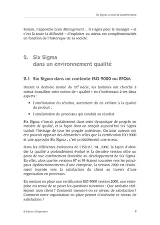 Six Sigma, un outil de la performance 
Kaizen, l’approche Lean Management… Il s’agira pour le manager – et 
c’est là toute la difficulté – d’exploiter au mieux ces complémentarités 
en fonction de l’historique de sa société. 
2. Six Sigma 
dans un environnement qualité 
2.1 Six Sigma dans un contexte ISO 9000 ou EFQM 
Durant la dernière moitié du XXe siècle, les hommes ont cherché à 
mieux formaliser cette notion de « qualité » en s’intéressant à ses deux 
aspects : 
• l’amélioration du résultat, autrement dit en veillant à la qualité 
du produit ; 
• l’amélioration du processus qui conduit au résultat. 
Six Sigma s’inscrit parfaitement dans cette dynamique de progrès en 
matière de qualité, et la façon dont on conçoit aujourd’hui Six Sigma 
traduit l’héritage de tous les progrès antérieurs. Certains auteurs ont 
cru pouvoir opposer des démarches telles que la certification ISO 9000 
et une approche Six Sigma ; c’est probablement une erreur. 
Dans les différentes évolutions de l’ISO 87, 94, 2000, la façon d’abor-der 
la qualité a profondément évolué et la dernière version offre un 
point de vue extrêmement favorable au développement de Six Sigma. 
En effet, alors que les versions 87 et 94 étaient tournées vers les princi-paux 
dysfonctionnements d’une entreprise, la version 2000 est résolu-ment 
tournée vers la satisfaction du client au travers d’une 
organisation en processus. 
En mettant en place une certification ISO 9000 version 2000, une entre-prise 
est tenue de se poser les questions suivantes : Que souhaite réel-lement 
mon client ? Comment mesure-t-on ce niveau de satisfaction ? 
Comment notre organisation en place permet d’atteindre ce niveau de 
satisfaction ? 
© Éditions d’Organisation 9 
 