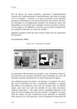 Le management Six Sigma 
Figure 9.5 – Les différentes formations dans Six Sigma 
Qualification Formation 
Champion 
Dirigeant de haut niveau 
(directeur, responsable 
de service), familier avec 
les statistiques. 
Cinq jours de formation 
en alternance avec le choix 
des premiers projets. 
Formation axée sur la conduite 
et le management de projets 
Six Sigma. 
Master 
Black Belt 
Cadre technique, tel qu’ingénieur 
ou chef d’un service. Il a 
l’expérience de la conduite 
de projets Six Sigma. Il maîtrise 
les outils statistiques de base 
et avancés. 
Deux semaines de formation 
(en plus de la formation 
de Black Belts). 
Formation à la conduite 
et au management de projets, 
et compléments statistiques. 
Black Belt 
Cadre technique, tel qu’ingénieur, 
il a des compétences reconnues 
dans le domaine où il devra 
conduire les projets. 
Il maîtrise les outils statistiques 
de base. 
Six semaines de formation 
en alternance avec l’application 
sur le terrain. 
Développement de six étapes 
DMAICS. 
Green Belt 
Technicien ayant des compétences 
dans le domaine du projet. Il est 
rompu à l’utilisation des outils 
statistiques de base. 
Six jours de formation 
en alternance avec la conduite 
du projet. 
White Belt 
Compétence dans le domaine 
du projet. Il participe à un projet 
Six Sigma. 
Six heures de tour d’horizon 
sur la démarche Six Sigma. 
3.2 L’approche pratique 
Outre l’alternance qui donne un aspect appliqué aux formations, on 
doit se soucier d’adopter une approche pédagogique très pratique pour 
faire passer les notions relativement abstraites. 
Une approche purement académique des notions de statistique notam-ment 
ne peut pas atteindre l’objectif de la formation. Pour comprendre, 
il faut appliquer, il faut saisir avec ses mains les concepts de variabi- 
© Éditions d’Organisation 413 
 