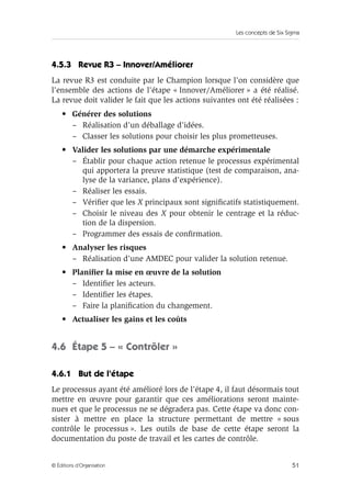 Les concepts de Six Sigma 
4.5.3 Revue R3 – Innover/Améliorer 
La revue R3 est conduite par le Champion lorsque l’on considère que 
l’ensemble des actions de l’étape « Innover/Améliorer » a été réalisé. 
La revue doit valider le fait que les actions suivantes ont été réalisées : 
• Générer des solutions 
– Réalisation d’un déballage d’idées. 
– Classer les solutions pour choisir les plus prometteuses. 
• Valider les solutions par une démarche expérimentale 
– Établir pour chaque action retenue le processus expérimental 
qui apportera la preuve statistique (test de comparaison, ana-lyse 
de la variance, plans d’expérience). 
– Réaliser les essais. 
– Vérifier que les X principaux sont significatifs statistiquement. 
– Choisir le niveau des X pour obtenir le centrage et la réduc-tion 
de la dispersion. 
– Programmer des essais de confirmation. 
• Analyser les risques 
– Réalisation d’une AMDEC pour valider la solution retenue. 
• Planifier la mise en oeuvre de la solution 
– Identifier les acteurs. 
– Identifier les étapes. 
– Faire la planification du changement. 
• Actualiser les gains et les coûts 
4.6 Étape 5 – « Contrôler » 
4.6.1 But de l’étape 
Le processus ayant été amélioré lors de l’étape 4, il faut désormais tout 
mettre en oeuvre pour garantir que ces améliorations seront mainte-nues 
et que le processus ne se dégradera pas. Cette étape va donc con-sister 
à mettre en place la structure permettant de mettre « sous 
contrôle le processus ». Les outils de base de cette étape seront la 
documentation du poste de travail et les cartes de contrôle. 
© Éditions d’Organisation 51 
 