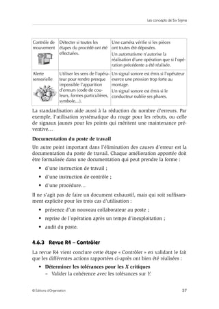 Les concepts de Six Sigma 
Contrôle de 
mouvement 
Détecter si toutes les 
étapes du procédé ont été 
effectuées. 
Une caméra vérifie si les pièces 
ont toutes été déposées. 
Un automatisme n’autorise la 
réalisation d’une opération que si l’opé-ration 
précédente a été réalisée. 
Alerte 
sensorielle 
Utiliser les sens de l’opéra-teur 
pour rendre presque 
impossible l’apparition 
d’erreurs (code de cou-leurs, 
formes particulières, 
symbole…). 
Un signal sonore est émis si l’opérateur 
exerce une pression trop forte au 
montage. 
Un signal sonore est émis si le 
conducteur oublie ses phares. 
La standardisation aide aussi à la réduction du nombre d’erreurs. Par 
exemple, l’utilisation systématique du rouge pour les rebuts, ou celle 
de signaux jaunes pour les points qui méritent une maintenance pré-ventive… 
Documentation du poste de travail 
Un autre point important dans l’élimination des causes d’erreur est la 
documentation du poste de travail. Chaque amélioration apportée doit 
être formalisée dans une documentation qui peut prendre la forme : 
• d’une instruction de travail ; 
• d’une instruction de contrôle ; 
• d’une procédure… 
Il ne s’agit pas de faire un document exhaustif, mais qui soit suffisam-ment 
explicite pour les trois cas d’utilisation : 
• présence d’un nouveau collaborateur au poste ; 
• reprise de l’opération après un temps d’inexploitation ; 
• audit du poste. 
4.6.3 Revue R4 – Contrôler 
La revue R4 vient conclure cette étape « Contrôler » en validant le fait 
que les différentes actions rapportées ci-après ont bien été réalisées : 
• Déterminer les tolérances pour les X critiques 
– Valider la cohérence avec les tolérances sur Y. 
© Éditions d’Organisation 57 
 