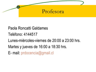 Profesora Paola Roncatti Galdames Teléfono: 4144517 Lunes-miércoles-viernes de 20:00 a 23:00 hrs. Martes y jueves de 16:00 a 18:30 hrs. E- mail:  [email_address] 
