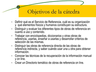 Objetivos de la cátedra Definir qué es el Servicio de Referencia, cuál es su organización y  qué elementos físicos y humanos constituyen su estructura. Distinguir y evaluar los diferentes tipos de obras de referencia en cuanto a uso y contenido. Trabajar con enciclopedias, diccionarios y otras obras de referencia, usarlas, enseñar a usarlas y desarrollar criterios de selección de las mismas. Distinguir las obras de referencia directa de las obras de referencia indirecta, y saber cuándo usar una u otra para obtener información. Conocer las técnicas de la recuperación de la información manual y on line. Crear un Directorio temático de obras de referencia on line. 