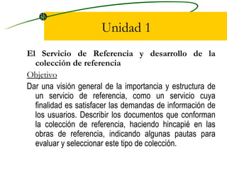 Unidad 1 El Servicio de Referencia y desarrollo de la colección de referencia Objetivo Dar una visión general de la importancia y estructura de un servicio de referencia, como un servicio cuya finalidad es satisfacer las demandas de información de los usuarios. Describir los documentos que conforman la colección de referencia, haciendo hincapié en las obras de referencia, indicando algunas pautas para evaluar y seleccionar este tipo de colección. 