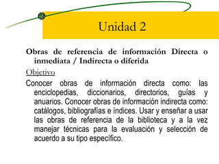 Unidad 2 Obras de referencia de información Directa o inmediata / Indirecta o diferida Objetivo Conocer obras de información directa como: las enciclopedias, diccionarios, directorios, guías y anuarios. Conocer obras de información indirecta como: catálogos, bibliografías e índices. Usar y enseñar a usar las obras de referencia de la biblioteca y a la vez manejar técnicas para la evaluación y selección de acuerdo a su tipo específico. 