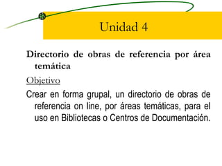 Unidad 4 Directorio de obras de referencia por área temática Objetivo Crear en forma grupal, un directorio de obras de referencia on line, por áreas temáticas, para el uso en Bibliotecas o Centros de Documentación.  