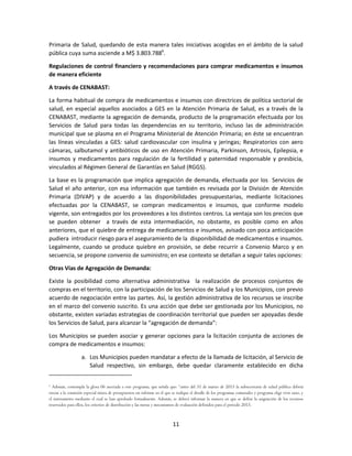 11
Primaria de Salud, quedando de esta manera tales iniciativas acogidas en el ámbito de la salud
pública cuya suma asciende a M$ 3.803.7886
.
Regulaciones de control financiero y recomendaciones para comprar medicamentos e insumos
de manera eficiente
A través de CENABAST:
La forma habitual de compra de medicamentos e insumos con directrices de política sectorial de
salud, en especial aquellos asociados a GES en la Atención Primaria de Salud, es a través de la
CENABAST, mediante la agregación de demanda, producto de la programación efectuada por los
Servicios de Salud para todas las dependencias en su territorio, incluso las de administración
municipal que se plasma en el Programa Ministerial de Atención Primaria; en éste se encuentran
las líneas vinculadas a GES: salud cardiovascular con insulina y jeringas; Respiratorios con aero
cámaras, salbutamol y antibióticos de uso en Atención Primaria, Parkinson, Artrosis, Epilepsia, e
insumos y medicamentos para regulación de la fertilidad y paternidad responsable y presbicia,
vinculados al Régimen General de Garantías en Salud (RGGS).
La base es la programación que implica agregación de demanda, efectuada por los Servicios de
Salud el año anterior, con esa información que también es revisada por la División de Atención
Primaria (DIVAP) y de acuerdo a las disponibilidades presupuestarias, mediante licitaciones
efectuadas por la CENABAST, se compran medicamentos e insumos, que conforme modelo
vigente, son entregados por los proveedores a los distintos centros. La ventaja son los precios que
se pueden obtener a través de esta intermediación, no obstante, es posible como en años
anteriores, que el quiebre de entrega de medicamentos e insumos, avisado con poca anticipación
pudiera introducir riesgo para el aseguramiento de la disponibilidad de medicamentos e insumos.
Legalmente, cuando se produce quiebre en provisión, se debe recurrir a Convenio Marco y en
secuencia, se propone convenio de suministro; en ese contexto se detallan a seguir tales opciones:
Otras Vías de Agregación de Demanda:
Existe la posibilidad como alternativa administrativa la realización de procesos conjuntos de
compras en el territorio, con la participación de los Servicios de Salud y los Municipios, con previo
acuerdo de negociación entre las partes. Así, la gestión administrativa de los recursos se inscribe
en el marco del convenio suscrito. Es una acción que debe ser gestionada por los Municipios, no
obstante, existen variadas estrategias de coordinación territorial que pueden ser apoyadas desde
los Servicios de Salud, para alcanzar la “agregación de demanda”:
Los Municipios se pueden asociar y generar opciones para la licitación conjunta de acciones de
compra de medicamentos e insumos:
a. Los Municipios pueden mandatar a efecto de la llamada de licitación, al Servicio de
Salud respectivo, sin embargo, debe quedar claramente establecido en dicha
6
Además, contempla la glosa 06 asociada a este programa, que señala que: “antes del 31 de marzo de 2015 la subsecretaría de salud pública deberá
enviar a la comisión especial mixta de presupuestos un informe en el que se indique el detalle de los programas comunales y programa elige vivir sano, y
el instrumento mediante el cual se han aprobado formalmente. Además, se deberá informar la manera en que se define la asignación de los recursos
reservados para ellos, los criterios de distribución y las metas y mecanismos de evaluación definidos para el periodo 2015.
 
