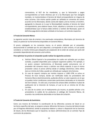 12
convocatoria, el RUT de los mandantes, y, que la facturación y pagos
correspondientes se harán efectivos por el o los Municipios que han otorgado
mandato, no involucrándose el Servicio de Salud correspondiente en ninguna de
estas acciones. Esta misma opción puede ser señalada en convenios de común
acuerdo con los Municipios, dando cuenta del objeto y de los montos a transferir,
agregando la cláusula en la que la Municipalidad mandata al Servicio de Salud
correspondiente, para elaborar bases, licitar, adjudicar y contratar en su nombre,
estableciéndose que la factura debe emitirse a nombre del Municipio, quien en
definitiva paga dentro del plazo señalado en las bases y el contrato respectivo.
A Través de Convenio Marco:
La siguiente sección trata de orientar a los eventuales compradores, Municipios y/o Servicios de
Salud, en potenciar las herramientas disponibles en Convenio Marco.
El precio catalogado en los convenios marco, es el precio ofertado por el proveedor,
desconociendo la cantidad que les será adquirida y corresponde al valor unitario, el cual puede
considerar un monto mínimo para despacho y/o aceptación de la orden de compra por parte del
proveedor dependiendo del convenio y de la oferta.
Para optimizar los precios el comprador puede realizar las siguientes acciones:
a. Solicitar Oferta Especial a los proveedores las cuales son activadas por un plazo
acotado, y quedan disponibles para cualquier organismo público. Por ejemplo, si
se quiere comprar claritromicina, el Municipio puede comunicarse con el
proveedor del convenio marco y solicitar una oferta especial, la que el mismo
proveedor coloca el precio (oferta) desde el catálogo electrónico; dicha oferta
dura un mínimo de 3 días y puede ser utilizada por cualquier otra Comuna.
b. En caso de requerir compras por montos mayores a 1.000 UTM, se activa un
Proceso de Gran Compra, donde son notificados todos los proveedores del
Convenio Marco electrónicamente, pudiendo ofertar un valor especial y en el que
se pueden incluir condiciones comerciales particulares declaradas en la intención
de Gran Compra. En este caso, el proceso de compra debe considerar el plazo de
publicación de la Intención de Compra, el cual es de un mínimo de 10 días
corridos.
c. En caso de no contar con el medicamento y/o insumo, es posible solicitar a los
proveedores la subida de los productos al catálogo del Convenio Marco, de
acuerdo a las condiciones declaradas en las Bases de Licitación.
A Través de Convenio de Suministro:
Como una manera de fortalecer la coordinación de las diferentes acciones de Salud en un
territorio específico del país, se propone comprar diferentes fármacos e insumos del determinado
por el Programa Ministerial, siendo la propuesta elaborar y colocar a disposición de los Servicios
de Salud y de los Municipios que lo requieran, las bases administrativas de un contrato Tipo de
suministro de productos.
 