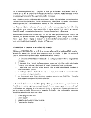 13
Así, los Servicios y/o Municipios, o conjunto de ellos, que mandaten a otro, podrán convocar a
licitación con la idea de suscribir contrato de suministros de diferentes medicamentos e insumos,
con pedidos y entregas diferidas, según necesidades mensuales.
Dicho contrato debiera estar considerado sin reajustes ni intereses, siendo sus montos fijados por
los proponentes, considerando la asignación definida por el Programa, incluyendo los impuestos,
permisos para circular y traslados hasta los Servicios de Salud correspondientes.
Los oferentes deberán realizar sus ofertas en el portal www.mercadopublico.cl en Valor Neto,
expresado en peso chileno y debe contemplar el precio Unitario Referencial o presupuesto
disponible para la compra de medicamentos e insumos dispuestos por el Programa.
Los oferentes podrán realizar sus ofertas por una 1 o más líneas y se podrá adjudicar a uno o más
oferentes, y se deberá considerar plazo entrega de los productos, siendo la mejor opción un plazo
menor o igual a 2 días. El pago se efectuará en conformidad a lo establecido en las respectivas
bases administrativas con cargo a los recursos del Programa.
REGULACIONES DE CONTROL DE RECURSOS FINANCIEROS
El Dictamen Nº 19.326 de Abril de 2013, de la Contraloría General de la República (CGR), enfatiza y
recuerda las regulaciones vigentes en el uso de recursos destinados a la Atención Primaria de
Salud de administración Municipal, esto releva los siguientes aspectos:
 Los convenios entre el Servicio de Salud y el Municipio, deben incluir la obligación del
reintegro.
 El Municipio debe restituir los fondos que no hayan sido invertidos en los objetivos del
Convenio, dentro del período establecido para la ejecución del programa del caso.
 El Servicio de Salud otorgante de los recursos, tiene el deber de requerir el reintegro en
forma documental y oficial.
 El reintegro debe ser efectuado aunque no se haya contemplado expresamente en los
convenios suscritos por las partes.
 Los Servicios de Salud deben reintegrar a su vez, tales recursos al FONASA y éste a las
arcas fiscales (DIPRES/Ministerio de Hacienda).
La Contraloría General de la Republica (CGR) señala que eventualmente y contemplando la
situación con convenios vigentes, que es posible estipular expresa y excepcionalmente en éstos, la
posibilidad de que los saldos de recursos provenientes de los mismos (si es que eventualmente
ocurriese), sean utilizados únicamente en convenios destinados a dar continuidad a los mismos
programas de salud, como se detalla a seguir:
 Mismo programa de salud
 Mismo objetivo
 No aplica reasignación entre programas
 Fundamentar situación
 