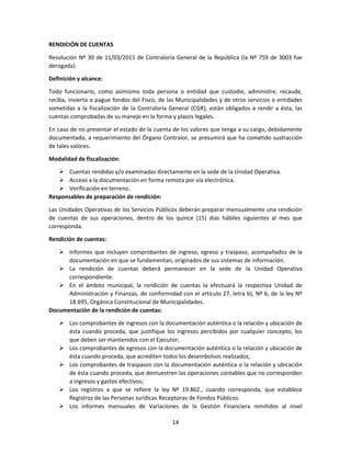 14
RENDICIÓN DE CUENTAS
Resolución Nº 30 de 11/03/2015 de Contraloría General de la República (la Nº 759 de 3003 fue
derogada).
Definición y alcance:
Todo funcionario, como asimismo toda persona o entidad que custodie, administre, recaude,
reciba, invierta o pague fondos del Fisco, de las Municipalidades y de otros servicios o entidades
sometidas a la fiscalización de la Contraloría General (CGR), están obligados a rendir a ésta, las
cuentas comprobadas de su manejo en la forma y plazos legales.
En caso de no presentar el estado de la cuenta de los valores que tenga a su cargo, debidamente
documentado, a requerimiento del Órgano Contralor, se presumirá que ha cometido sustracción
de tales valores.
Modalidad de fiscalización:
 Cuentas rendidas y/o examinadas directamente en la sede de la Unidad Operativa.
 Acceso a la documentación en forma remota por vía electrónica.
 Verificación en terreno.
Responsables de preparación de rendición:
Las Unidades Operativas de los Servicios Públicos deberán preparar mensualmente una rendición
de cuentas de sus operaciones, dentro de los quince (15) días hábiles siguientes al mes que
corresponda.
Rendición de cuentas:
 Informes que incluyen comprobantes de ingreso, egreso y traspaso, acompañados de la
documentación en que se fundamentan, originados de sus sistemas de información.
 La rendición de cuentas deberá permanecer en la sede de la Unidad Operativa
correspondiente.
 En el ámbito municipal, la rendición de cuentas la efectuará la respectiva Unidad de
Administración y Finanzas, de conformidad con el artículo 27, letra b), Nº 6, de la ley Nº
18.695, Orgánica Constitucional de Municipalidades.
Documentación de la rendición de cuentas:
 Los comprobantes de ingresos con la documentación auténtica o la relación y ubicación de
ésta cuando proceda, que justifique los ingresos percibidos por cualquier concepto, los
que deben ser mantenidos con el Ejecutor;
 Los comprobantes de egresos con la documentación auténtica o la relación y ubicación de
ésta cuando proceda, que acrediten todos los desembolsos realizados;
 Los comprobantes de traspasos con la documentación auténtica o la relación y ubicación
de ésta cuando proceda, que demuestren las operaciones contables que no corresponden
a ingresos y gastos efectivos;
 Los registros a que se refiere la ley Nº 19.862., cuando corresponda, que establece
Registros de las Personas Jurídicas Receptoras de Fondos Públicos.
 Los informes mensuales de Variaciones de la Gestión Financiera remitidos al nivel
 