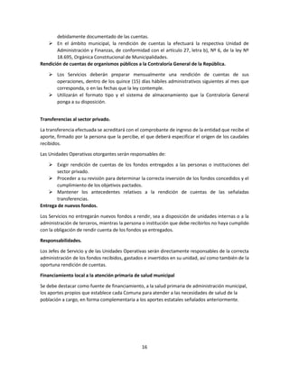 16
debidamente documentado de las cuentas.
 En el ámbito municipal, la rendición de cuentas la efectuará la respectiva Unidad de
Administración y Finanzas, de conformidad con el artículo 27, letra b), Nº 6, de la ley Nº
18.695, Orgánica Constitucional de Municipalidades.
Rendición de cuentas de organismos públicos a la Contraloría General de la República.
 Los Servicios deberán preparar mensualmente una rendición de cuentas de sus
operaciones, dentro de los quince (15) días hábiles administrativos siguientes al mes que
corresponda, o en las fechas que la ley contemple.
 Utilizarán el formato tipo y el sistema de almacenamiento que la Contraloría General
ponga a su disposición.
Transferencias al sector privado.
La transferencia efectuada se acreditará con el comprobante de ingreso de la entidad que recibe el
aporte, firmado por la persona que la percibe, el que deberá especificar el origen de los caudales
recibidos.
Las Unidades Operativas otorgantes serán responsables de:
 Exigir rendición de cuentas de los fondos entregados a las personas o instituciones del
sector privado.
 Proceder a su revisión para determinar la correcta inversión de los fondos concedidos y el
cumplimiento de los objetivos pactados.
 Mantener los antecedentes relativos a la rendición de cuentas de las señaladas
transferencias.
Entrega de nuevos fondos.
Los Servicios no entregarán nuevos fondos a rendir, sea a disposición de unidades internas o a la
administración de terceros, mientras la persona o institución que debe recibirlos no haya cumplido
con la obligación de rendir cuenta de los fondos ya entregados.
Responsabilidades.
Los Jefes de Servicio y de las Unidades Operativas serán directamente responsables de la correcta
administración de los fondos recibidos, gastados e invertidos en su unidad, así como también de la
oportuna rendición de cuentas.
Financiamiento local a la atención primaria de salud municipal
Se debe destacar como fuente de financiamiento, a la salud primaria de administración municipal,
los aportes propios que establece cada Comuna para atender a las necesidades de salud de la
población a cargo, en forma complementaria a los aportes estatales señalados anteriormente.
 