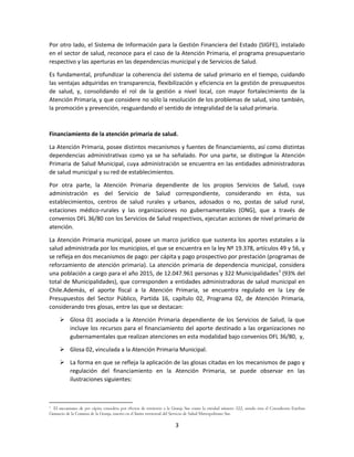 3
Por otro lado, el Sistema de Información para la Gestión Financiera del Estado (SIGFE), instalado
en el sector de salud, reconoce para el caso de la Atención Primaria, el programa presupuestario
respectivo y las aperturas en las dependencias municipal y de Servicios de Salud.
Es fundamental, profundizar la coherencia del sistema de salud primario en el tiempo, cuidando
las ventajas adquiridas en transparencia, flexibilización y eficiencia en la gestión de presupuestos
de salud, y, consolidando el rol de la gestión a nivel local, con mayor fortalecimiento de la
Atención Primaria, y que considere no sólo la resolución de los problemas de salud, sino también,
la promoción y prevención, resguardando el sentido de integralidad de la salud primaria.
Financiamiento de la atención primaria de salud.
La Atención Primaria, posee distintos mecanismos y fuentes de financiamiento, así como distintas
dependencias administrativas como ya se ha señalado. Por una parte, se distingue la Atención
Primaria de Salud Municipal, cuya administración se encuentra en las entidades administradoras
de salud municipal y su red de establecimientos.
Por otra parte, la Atención Primaria dependiente de los propios Servicios de Salud, cuya
administración es del Servicio de Salud correspondiente, considerando en ésta, sus
establecimientos, centros de salud rurales y urbanos, adosados o no, postas de salud rural,
estaciones médico-rurales y las organizaciones no gubernamentales (ONG), que a través de
convenios DFL 36/80 con los Servicios de Salud respectivos, ejecutan acciones de nivel primario de
atención.
La Atención Primaria municipal, posee un marco jurídico que sustenta los aportes estatales a la
salud administrada por los municipios, el que se encuentra en la ley Nº 19.378, artículos 49 y 56, y
se refleja en dos mecanismos de pago: per cápita y pago prospectivo por prestación (programas de
reforzamiento de atención primaria). La atención primaria de dependencia municipal, considera
una población a cargo para el año 2015, de 12.047.961 personas y 322 Municipalidades3
(93% del
total de Municipalidades), que corresponden a entidades administradoras de salud municipal en
Chile.Además, el aporte fiscal a la Atención Primaria, se encuentra regulado en la Ley de
Presupuestos del Sector Público, Partida 16, capítulo 02, Programa 02, de Atención Primaria,
considerando tres glosas, entre las que se destacan:
 Glosa 01 asociada a la Atención Primaria dependiente de los Servicios de Salud, la que
incluye los recursos para el financiamiento del aporte destinado a las organizaciones no
gubernamentales que realizan atenciones en esta modalidad bajo convenios DFL 36/80, y,
 Glosa 02, vinculada a la Atención Primaria Municipal.
 La forma en que se refleja la aplicación de las glosas citadas en los mecanismos de pago y
regulación del financiamiento en la Atención Primaria, se puede observar en las
ilustraciones siguientes:
3
El mecanismo de per cápita considera por efectos de territorio a la Granja Sur como la entidad número 322, siendo ésta el Consultorio Esteban
Gumucio de la Comuna de la Granja, inserto en el límite territorial del Servicio de Salud Metropolitano Sur.
 