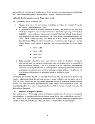 6
potencialmente beneficiaria de 65 años y más de las comunas adscritas al sistema; la dificultad
para prestar atenciones de salud; la dificultad para acceder a las atenciones de salud;
Aplicación de criterios de incremento del per cápita basal:
Los “ajustadores” que se incorporan son:
i. Pobreza: ésta tiene dos dimensiones o ámbitos; el Índice de Privación Promedio
Municipal, IPP y Riesgo asociado a edad:
a) Se considera el Índice de Privación Promedio Municipal, IPP, elaborado con base a la
información proporcionada por la Subsecretaría de Desarrollo Regional y Administrativo
(SUBDERE) a través del Sistema Nacional de Información Municipal (SINIM). Este indicador
mide la capacidad económica del municipio, con base a la mayor o menor dependencia del
Fondo Común Municipal (FCM) y varía entre 0 y 1. Más cercano a 1 implica mayor
dependencia de FCM y por ende mayor pobreza o menor capacidad de generar recursos
propios. Existen cuatro tramos de pobreza e incrementos respectivos en el per cápita
basal:
 Tramo 1: 18%.
 Tramo 2: 12%.
 Tramo 3: 6%.
 Tramo 4: 0%.
b) Riesgo asociado a edad: Por el mayor costo relativo de la atención de adultos mayores en
salud, se incorpora una asignación adicional por cada uno de ellos, como un monto fijo e
igual para todas las comunas. El año 2015, el monto es de $582 mensuales; incorpora una
asignación adicional por cada uno de los beneficiarios potenciales (población inscrita en
los establecimientos de atención primaria, sujeta a proceso de validación y certificación y a
cargo de los establecimientos de la atención primaria), de 65 años y más.
ii. Ruralidad.
Incremento por ruralidad de 20%. De acuerdo al Censo de 2002, se clasifican las comunas en
rurales y urbanas, considerando rural toda comuna en la cual población rural sea igual o mayor al
30%, así como, aquella en que la entidad respectiva administre solamente establecimientos
rurales, tales como consultorios generales rurales, postas rurales, estaciones médicos rurales. No
estando disponibles otros datos censales, la clasificación 2015 permanece vinculada a los datos del
último Censo disponible.
iii. Referencia de Asignación de Zona.
Para las comunas con diferentes grados de dificultad para acceder a las atenciones de salud, se ha
considerado en forma referencial al porcentaje de asignación de zona establecido en artículo 7°
del Decreto Ley N° 249, estructurado en diferentes tramos, con porcentajes de incremento que
van desde 0% a 24%. La matriz que refleja este factor de incremento se muestra a seguir:
 