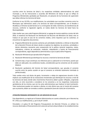 8
suscritos entre los Servicios de Salud y las respectivas entidades administradoras de salud
municipal, y, de las instrucciones o acuerdos del Ministerio de Salud, lo que se refleja en
Programas Ministeriales aprobados por Resolución, sin perjuicio de las funciones de supervisión
que deban efectuar los Servicios de Salud.
Conforme la Ley 19.378 y sus modificaciones, las autoridades que suscriban convenios entre los
Municipios que administran salud y los Servicios de Salud correspondientes, son el Alcalde o
Alcaldesa y el Director (a) del Servicio en su rol de gestor de redes. Asimismo, las transferencias de
recursos, conforme la regulación vigente, se realiza desde los Servicios de Salud hacia las
Municipalidades.
Cabe resaltar que, para cada Programa Ministerial, se agrega de manera explícita a contar del año
2010, la existencia de Resolución de Distribución de Recursos del Ministerio de Salud; esto se
traduce en que para el caso de los convenios citados, como requisitos que los sustentan, se
encuentran los siguientes documentos:
a) Programa Ministerial de acciones sanitarias y/o actividades tendientes a reforzar el desarrollo
de la Atención Primaria de Salud, donde se explican los objetivos, las acciones, actividades y
demás elementos necesarios para comprensión de la política sectorial respectiva, metas,
indicadores, criterios de evaluación, medición, reliquidación y fuente de financiamiento
correspondiente, según dependencia administrativa a que se aplica dicho Programa.
b) Resolución Ministerial que aprueba dicho Programa.
c) Resolución Ministerial que distribuye los recursos a nivel de los Servicios de Salud.
d) Convenio tipo, el que constituye una referencia para su aplicación en el territorio, puesto que
debe ser adecuado a las condiciones locales, considerando que los convenios son de carácter
bilateral.
e) Resolución aprobatoria del Servicio de Salud correspondiente, que aprueba el convenio
suscrito entre las partes ocasión en que el convenio se entiende totalmente tramitado (o
perfeccionado).
Todo cambio entre sub títulos de gasto, incremento o rebaja de asignaciones durante el año,
implican una modificación de las resoluciones ministeriales que distribuyen los recursos a nivel de
los Servicios de Salud, donde tales movimientos financieros deben quedar reflejados, originando
con ello, un ciclo recurrente a considerar en los convenios y en las respectivas resoluciones
aprobatorias de los mismos, que son los actos administrativos que implican la total tramitación.
Tales resoluciones pueden ser exentas o afectas, en este último caso, por el monto del convenio
que se presenta, deben ser enviadas a análisis y aprobación (toma de razón) de la Contraloría.
ATENCIÓN PRIMARIA DEPENDIENTE DE LOS SERVICIOS DE SALUD
Esta dependencia, se regula por el Estatuto Administrativo en cuanto a dotación, por el decreto ley
N° 2.763 y sus modificaciones, y, por la ley N° 19.937.
Vinculados a la glosa 01 del Programa Presupuestario de Atención Primaria, se señalan los
recursos destinados al financiamiento de la atención primaria desarrollada en los establecimientos
 