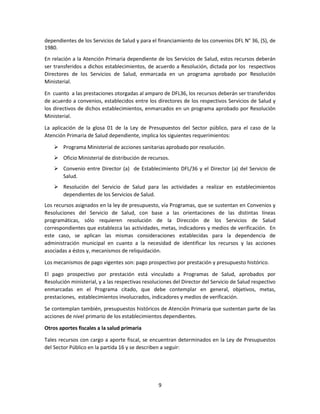 9
dependientes de los Servicios de Salud y para el financiamiento de los convenios DFL N° 36, (S), de
1980.
En relación a la Atención Primaria dependiente de los Servicios de Salud, estos recursos deberán
ser transferidos a dichos establecimientos, de acuerdo a Resolución, dictada por los respectivos
Directores de los Servicios de Salud, enmarcada en un programa aprobado por Resolución
Ministerial.
En cuanto a las prestaciones otorgadas al amparo de DFL36, los recursos deberán ser transferidos
de acuerdo a convenios, establecidos entre los directores de los respectivos Servicios de Salud y
los directivos de dichos establecimientos, enmarcados en un programa aprobado por Resolución
Ministerial.
La aplicación de la glosa 01 de la Ley de Presupuestos del Sector público, para el caso de la
Atención Primaria de Salud dependiente, implica los siguientes requerimientos:
 Programa Ministerial de acciones sanitarias aprobado por resolución.
 Oficio Ministerial de distribución de recursos.
 Convenio entre Director (a) de Establecimiento DFL/36 y el Director (a) del Servicio de
Salud.
 Resolución del Servicio de Salud para las actividades a realizar en establecimientos
dependientes de los Servicios de Salud.
Los recursos asignados en la ley de presupuesto, vía Programas, que se sustentan en Convenios y
Resoluciones del Servicio de Salud, con base a las orientaciones de las distintas líneas
programáticas, sólo requieren resolución de la Dirección de los Servicios de Salud
correspondientes que establezca las actividades, metas, indicadores y medios de verificación. En
este caso, se aplican las mismas consideraciones establecidas para la dependencia de
administración municipal en cuanto a la necesidad de identificar los recursos y las acciones
asociadas a éstos y, mecanismos de reliquidación.
Los mecanismos de pago vigentes son: pago prospectivo por prestación y presupuesto histórico.
El pago prospectivo por prestación está vinculado a Programas de Salud, aprobados por
Resolución ministerial, y a las respectivas resoluciones del Director del Servicio de Salud respectivo
enmarcadas en el Programa citado, que debe contemplar en general, objetivos, metas,
prestaciones, establecimientos involucrados, indicadores y medios de verificación.
Se contemplan también, presupuestos históricos de Atención Primaria que sustentan parte de las
acciones de nivel primario de los establecimientos dependientes.
Otros aportes fiscales a la salud primaria
Tales recursos con cargo a aporte fiscal, se encuentran determinados en la Ley de Presupuestos
del Sector Público en la partida 16 y se describen a seguir:
 