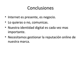 Conclusiones
• Internet es presente, es negocio.
• Lo quieras o no, comunicas.
• Nuestra identidad digital es cada vez mas
  importante.
• Necesitamos gestionar la reputación online de
  nuestra marca.
 