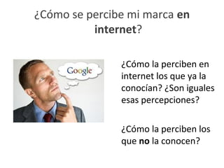 ¿Cómo se percibe mi marca en
          internet?

               ¿Cómo la perciben en
               internet los que ya la
               conocían? ¿Son iguales
               esas percepciones?

               ¿Cómo la perciben los
               que no la conocen?
 