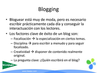 Blogging
• Bloguear está muy de moda, pero es necesario
  escribir prácticamente cada día y conseguir la
  interactuación ...