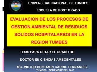 UNIVERSIDAD NACIONAL DE TUMBES
ESCUELA DE POST GRADO
EVALUACION DE LOS PROCESOS DE
GESTION AMBIENTAL DE RESIDUOS
SOLIDOS HOSPITALARIOS EN LA
REGION TUMBES
MG. VICTOR BENJAMIN CARRIL FERNANDEZ
TUMBES, SETIEMBRE DEL 2013
TESIS PARA OPTAR EL GRADO DE
DOCTOR EN CIENCIAS AMBOENTALES
 
