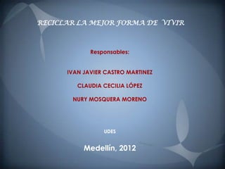 RECICLAR LA MEJOR FORMA DE VIVIR



             Responsables:


      IVAN JAVIER CASTRO MARTINEZ

         CLAUDIA CECILIA LÓPEZ

       NURY MOSQUERA MORENO




                 UDES


           Medellín, 2012
 