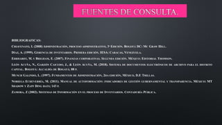 BIBLIOGRAFICAS:
CHIAVENATO, I. (2008) ADMINISTRACIÓN, PROCESO ADMINISTRATIVO, 3ª EDICIÓN. BOGOTÁ DC: MC GRAW HILL.
DÍAZ, A. (1999). GERENCIA DE INVENTARIOS. PRIMERA EDICIÓN. IESA: CARACAS, VENEZUELA.
EHRHARDT, M. Y BRIGHAM, E. (2007). FINANZAS CORPORATIVAS. SEGUNDA EDICIÓN. MÉXICO: EDITORIAL THOMSON.
LEÓN ACUÑA, N., GARZÓN CAICEDO, J., & LEÓN ACUÑA, M. (2018). SISTEMA DE DOCUMENTOS ELECTRÓNICOS DE ARCHIVO PARA EL DISTRITO
CAPITAL. BOGOTÁ: ALCALDÍA DE BOGATÁ; 88 P.
MUNCH GALINDO, L. (1997). FUNDAMENTOS DE ADMINISTRACIÓN, 2DA EDICIÓN, MÉXICO, D.F. TRILLAS.
NORIEGA ECHEVERRÍA, M. (2011). MANUAL DE AUTOFORMACIÓN: INDICADORES DE GESTIÓN GUBERNAMENTAL Y TRANSPARENCIA. MÉXICO: MT
SHADOW Y ZAPF DING BATS; 143 P.
ZAMORA, Z (2002). SISTEMAS DE INFORMACIÓN EN EL PROCESO DE INVENTARIOS. CONTADURÍA PÚBLICA.
 