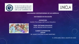 UNIVERSIDAD CONTEMPORÁNEA DE LAS AMÉRICAS
DOCTORADO EN EDUCACIÓN
ASIGNATURA
Gestión Tecnológica del Proceso Educativo
TEMA: SOFTWARE EDUCATIVO
MTRA. BEATRIZ REYES CLEOFAS
CUARTO CUATRIMESTRE
ASESOR
DR. MARCO ANTONIO ALANIS MARTINEZ
H. ZITÁCUARO, MICH; AGOSTO DE 2020
 