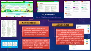 IXL Matemáticas
https://la.ixl.com/math/6-grado
Características
Muestra una lista de los
contenidos de matemáticas para
los estudiantes en 6.º grado.
Clasificados en contenidos.
IXL llevará un seguimiento de las
puntuaciones y las preguntas irán
aumentando de dificultad según
vayas mejorando.
Aplicabilidad
Aplicable a estudiantes de sexto de
Primaria con ejercicios
Matemáticos, se puede emplear
para recuperación de conocimientos
previos, evaluación sumativa o
como actividad de reforzamiento de
manera individual o grupal.
 