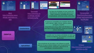 Abrir
http://omnitux.sourc
eforge.net/index.en.
php
Enlaces
http://omnitux.sourceforge
.net/links.es.php
Descargar
http://omnitux.so
urceforge.net/do
wnload.es.php
Personalizar
http://omnitux.sourc
eforge.net/customizat
ion.en.php
Omnitux
(http://omnitux.sourceforge.net/index.es.php)
Características
Los tipos de actividades con que cuenta son:
Asociaciones, elementos para ubicar en un
mapa o esquema, actividades de conteo,
rompecabezas, memorizar cartas, entre otros
El soporte es compatible para múltiples idiomas
como: Alemán, inglés, francés, italiano, polaco,
portugués y español.
Disponible para Lainux y Microsoft Windows. Es
libre bajo la licencia GNU GPL, cuenta con muchos
enlaces interactivos.
Es posible crear tus propias actividades sin tener que
cambiar el programa, solo necesitar ir al enlace de
personalizar
Aplicabilidad
Para estudiantes de secundaria, este software se puede
adecuar a lo que se desee trabajar, como recuperación de
conocimientos previos, evaluación, seguimiento de
aprendizajes y retroalimentación.
OMNITUX
 