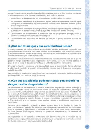 Guía para docentes de educación básica regular
19
porque no tienen acceso a medios de producción rentables y seguros; o viven en zonas inundables
o laderas porque solo así el costo de sus viviendas y servicios les es accesible.
La vulnerabilidad se genera también por el insuficiente o distorsionado conocimiento:
•	 No conocemos bien el lugar en que vivimos o aquello de lo que dependemos para vivir y por
consiguiente lo deterioramos irresponsablemente o introducimos elementos extraños que lo
afectan negativamente.
•	 No sabemos que hacer frente a un peligro natural, socio natural o producido por el hombre que
puede ocurrir allí donde vivimos, puesto que ya antes han ocurrido eventos similares;
•	 Desconocemos los procedimientos o tecnologías con las que podemos proteger, ubicar y
construir viviendas e instituciones educativas seguras.
•	 Desconocemos o no recordamos los desastres pasados por lo que no extraemos lecciones de
ello.
3.¿Qué son los riesgos y que características tienen?
Los riesgos pueden ser definidos como las condiciones sociales, ambientales y naturales que
pueden devenir en un desastre. Se trata de pérdidas probables debidas a las amenazas o peligros
y la vulnerabilidad que poseen las personas y comunidades así como debido a la fragilidad de la
infraestructura social y los sistemas productivos.
Estas condiciones se interrelacionan en entornos territoriales y sociales diferenciados, por lo que no
podemos desligar las condiciones de riesgo local de las regionales, nacionales e incluso globales. A
pesar de ello el riesgo de desastre se manifiesta en un territorio definido y circunscrito.
El riesgo es latente y representa una potencialidad sujeta a determinadas formas objetivas
y subjetivas de medición, proyección e interpretación, mientras que el desastre es consumado,
palpable y sentido.
La cotidianidad es un elemento trascendental para comprender la construcción social de amenazas
y vulnerabilidad, y por ende del riesgo de desastre.
4.¿Con qué capacidades podemos contar para reducir los
riesgos o evitar riesgos futuros?
Las capacidades son los medios que la sociedad puede poner en juego para reducir los riesgos y
construir un hábitat seguro. Las capacidades pueden ser materiales (infraestructura, tecnologías
y financiamiento), institucionales u organizativas. Los conocimientos, actitudes y habilidades de
las personas, la fuerza de liderazgo, son claves en el desarrollo de las capacidades para prevenir o
responder a los desastres. Las capacidades pueden desarrollarse mediante: procesos de aprendizaje
e incidencia individual y colectiva (redes), el acceso a tecnologías y recursos (infraestructura
y financiamiento), y si se expresan todas aquellas culturas y sensibilidades mayoritarias y
minoritarias.
Las capacidades nacionales; regionales y locales implican tanto a las familias; las redes de
relaciones familiares y vecinales; las distintas formas de organización comunitaria; las instituciones
públicas y privadas; y especialmente la institución educativa con sus niños, niñas y adolescentes;
las cuales, pueden en su conjunto contribuir a la prevención de desastres y/o a la reducción de
vulnerabilidad.
Las capacidades de las personas e instituciones son determinantes para la reducción de las
condiciones de riesgo por lo que es necesario fortalecerlas, así como promover su articulación entre
las diversas instituciones y organizaciones de la comunidad.
 