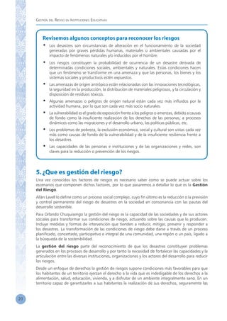 Gestión del Riesgo en Instituciones Educativas
20
Revisemos algunos conceptos para reconocer los riesgos
•	 Los desastres son circunstancias de alteración en el funcionamiento de la sociedad
generadas por graves pérdidas humanas, materiales o ambientales causadas por el
impacto de fenómenos naturales y/o inducidos por el hombre.
•	 Los riesgos constituyen la probabilidad de ocurrencia de un desastre derivada de
determinadas condiciones sociales, ambientales y naturales. Estas condiciones hacen
que un fenómeno se transforme en una amenaza y que las personas, los bienes y los
sistemas sociales y productivos estén expuestos.
•	 Las amenazas de origen antrópico están relacionadas con las innovaciones tecnológicas,
la seguridad en la producción, la distribución de materiales peligrosos, y la circulación y
disposición de residuos tóxicos.
•	 Algunas amenazas o peligros de origen natural están cada vez más influidos por la
actividad humana, por lo que son cada vez más socio naturales.
•	 La vulnerabilidad es el grado de exposición frente a los peligros o amenzas, debido a causas
de fondo como la insuficiente realización de los derechos de las personas, a procesos
dinámicos como las migraciones y el desarrollo urbano, las políticas públicas, etc.
•	 Los problemas de pobreza, la exclusión económica, social y cultural son vistas cada vez
más como causas de fondo de la vulnerabilidad y de la insuficiente resiliencia frente a
los desastres.
•	 Las capacidades de las personas e instituciones y de las organizaciones y redes, son
claves para la reducción o prevención de los riesgos.
5.¿Que es gestión del riesgo?
Una vez conocidos los factores de riesgos es necesario saber como se puede actuar sobre los
escenarios que componen dichos factores, por lo que pasaremos a detallar lo que es la Gestión
del Riesgo.
Allan Lavell lo define como un proceso social complejo, cuyo fin último es la reducción o la previsión
y control permanente del riesgo de desastres en la sociedad en consonancia con las pautas del
desarrollo sostenible.
Para Orlando Chuquisengo la gestión del riesgo es la capacidad de las sociedades y de sus actores
sociales para transformar sus condiciones de riesgo, actuando sobre las causas que lo producen.
Incluye medidas y formas de intervención que tienden a reducir, mitigar, prevenir y responder a
los desastres. La transformación de las condiciones de riesgo debe darse a través de un proceso
planificado, concertado, participativo e integral de una comunidad, una región o un país, ligado a
la búsqueda de la sostenibilidad.
La gestión del riesgo parte del reconocimiento de que los desastres constituyen problemas
generados en los procesos de desarrollo y por tanto la necesidad de fortalecer las capacidades y la
articulación entre las diversas instituciones, organizaciones y los actores del desarrollo para reducir
los riesgos.
Desde un enfoque de derechos la gestión de riesgos supone condiciones más favorables para que
los habitantes de un territorio ejerzan el derecho a la vida que es indesligable de los derechos a la
alimentación, salud, educación, vivienda, y a disfrutar de un ambiente integralmente sano. En un
territorio capaz de garantizarles a sus habitantes la realización de sus derechos, seguramente las
 