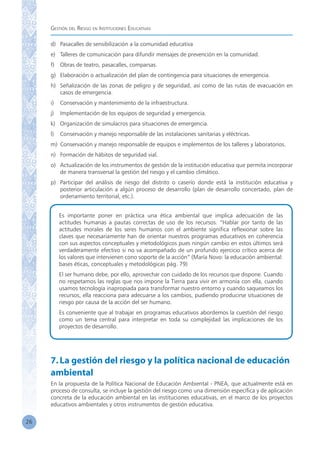Gestión del Riesgo en Instituciones Educativas
26
d)	 Pasacalles de sensibilización a la comunidad educativa
e)	 Talleres de comunicación para difundir mensajes de prevención en la comunidad.
f)	 Obras de teatro, pasacalles, comparsas.
g)	 Elaboración o actualización del plan de contingencia para situaciones de emergencia.
h)	 Señalización de las zonas de peligro y de seguridad, así como de las rutas de evacuación en
casos de emergencia.
i)	 Conservación y mantenimiento de la infraestructura.
j)	 Implementación de los equipos de seguridad y emergencia.
k)	 Organización de simulacros para situaciones de emergencia.
l)	 Conservación y manejo responsable de las instalaciones sanitarias y eléctricas.
m)	 Conservación y manejo responsable de equipos e implementos de los talleres y laboratorios.
n)	 Formación de hábitos de seguridad vial.
o)	 Actualización de los instrumentos de gestión de la institución educativa que permita incorporar
de manera transversal la gestión del riesgo y el cambio climático.
p)	 Participar del análisis de riesgo del distrito o caserío donde está la institución educativa y
posterior articulación a algún proceso de desarrollo (plan de desarrollo concertado, plan de
ordenamiento territorial, etc.).
Es importante poner en práctica una ética ambiental que implica adecuación de las
actitudes humanas a pautas correctas de uso de los recursos. “Hablar por tanto de las
actitudes morales de los seres humanos con el ambiente significa reflexionar sobre las
claves que necesariamente han de orientar nuestros programas educativos en coherencia
con sus aspectos conceptuales y metodológicos pues ningún cambio en estos últimos será
verdaderamente efectivo si no va acompañado de un profundo ejercicio crítico acerca de
los valores que intervienen cono soporte de la acción” (María Novo: la educación ambiental:
bases éticas, conceptuales y metodológicas pág. 79)
El ser humano debe, por ello, aprovechar con cuidado de los recursos que dispone. Cuando
no respetamos las reglas que nos impone la Tierra para vivir en armonía con ella, cuando
usamos tecnología inapropiada para transformar nuestro entorno y cuando saqueamos los
recursos, ella reacciona para adecuarse a los cambios, pudiendo producirse situaciones de
riesgo por causa de la acción del ser humano.
Es conveniente que al trabajar en programas educativos abordemos la cuestión del riesgo
como un tema central para interpretar en toda su complejidad las implicaciones de los
proyectos de desarrollo.
7.La gestión del riesgo y la política nacional de educación
ambiental
En la propuesta de la Política Nacional de Educación Ambiental - PNEA, que actualmente está en
proceso de consulta, se incluye la gestión del riesgo como una dimensión específica y de aplicación
concreta de la educación ambiental en las instituciones educativas, en el marco de los proyectos
educativos ambientales y otros instrumentos de gestión educativa.
 