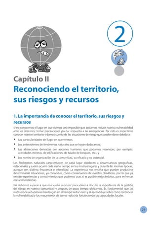 29
2
Capítulo II
Reconociendo el territorio,
sus riesgos y recursos
1.La importancia de conocer el territorio,sus riesgos y
recursos
Si no conocemos el lugar en que vivimos será imposible que podamos reducir nuestra vulnerabilidad
ante los desastres, tomar precauciones y/o dar respuesta a las emergencias. Por esto es importante
conocer nuestro territorio y darnos cuenta de las situaciones de riesgo que pueden darse debido a:
•	 Las particularidades del lugar en que vivimos;
•	 Los antecedentes de fenómenos naturales que se hayan dado antes;
•	 Las alteraciones derivadas por acciones humanas que podamos reconocer, por ejemplo:
actividades mineras, de edificaciones, de talado de bosques, etc.; y
•	 Los niveles de organización de la comunidad, su eficacia y su potencial.
Los fenómenos naturales característicos de cada lugar obedecen a circunstancias geográficas,
estaciónales y suelen ocurrir cada cierto tiempo en los mismos lugares y durante las mismas épocas,
aunque con distinta frecuencia e intensidad. La experiencia nos enseña que pueden producirse
determinadas situaciones, ya conocidas, como consecuencia de eventos climáticos, por lo que ya
existen experiencias y conocimientos que podemos usar, si es posible mejorándolos, para enfrentar
esas circunstancias.
No debemos esperar a que nos vuelva a ocurrir para volver a discutir la importancia de la gestión
del riesgo en nuestra comunidad y después de poco tiempo olvidarnos. Es fundamental que las
instituciones educativas mantengan en el tiempo la discusión y el aprendizaje sobre como reconocer
la vulnerabilidad y los mecanismos de cómo reducirla fortaleciendo las capacidades locales.
 