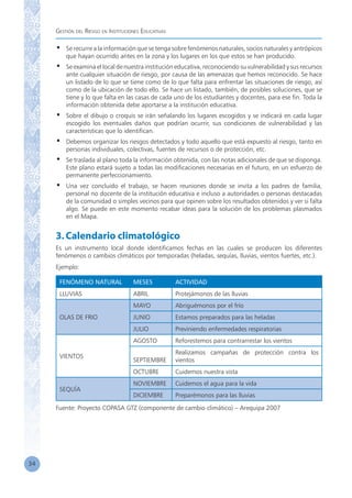 Gestión del Riesgo en Instituciones Educativas
34
•	 Se recurre a la información que se tenga sobre fenómenos naturales, socios naturales y antrópicos
que hayan ocurrido antes en la zona y los lugares en los que estos se han producido.
•	 Se examina el local de nuestra institución educativa, reconociendo su vulnerabilidad y sus recursos
ante cualquier situación de riesgo, por causa de las amenazas que hemos reconocido. Se hace
un listado de lo que se tiene como de lo que falta para enfrentar las situaciones de riesgo, así
como de la ubicación de todo ello. Se hace un listado, también, de posibles soluciones, que se
tiene y lo que falta en las casas de cada uno de los estudiantes y docentes, para ese fin. Toda la
información obtenida debe aportarse a la institución educativa.
•	 Sobre el dibujo o croquis se irán señalando los lugares escogidos y se indicará en cada lugar
escogido los eventuales daños que podrían ocurrir, sus condiciones de vulnerabilidad y las
características que lo identifican.
•	 Debemos organizar los riesgos detectados y todo aquello que está expuesto al riesgo, tanto en
personas individuales, colectivas, fuentes de recursos o de protección, etc.
•	 Se traslada al plano toda la información obtenida, con las notas adicionales de que se disponga.
Este plano estará sujeto a todas las modificaciones necesarias en el futuro, en un esfuerzo de
permanente perfeccionamiento.
•	 Una vez concluido el trabajo, se hacen reuniones donde se invita a los padres de familia,
personal no docente de la institución educativa e incluso a autoridades o personas destacadas
de la comunidad o simples vecinos para que opinen sobre los resultados obtenidos y ver si falta
algo. Se puede en este momento recabar ideas para la solución de los problemas plasmados
en el Mapa.
3.Calendario climatológico
Es un instrumento local donde identificamos fechas en las cuales se producen los diferentes
fenómenos o cambios climáticos por temporadas (heladas, sequías, lluvias, vientos fuertes, etc.).
Ejemplo:
FENÓMENO NATURAL MESES ACTIVIDAD
LLUVIAS ABRIL Protejámonos de las lluvias
OLAS DE FRIO
MAYO Abriguémonos por el frío
JUNIO Estamos preparados para las heladas
JULIO Previniendo enfermedades respiratorias
VIENTOS
AGOSTO Reforestemos para contrarrestar los vientos
SEPTIEMBRE
Realizamos campañas de protección contra los
vientos
OCTUBRE Cuidemos nuestra vista
SEQUÍA
NOVIEMBRE Cuidemos el agua para la vida
DICIEMBRE Preparémonos para las lluvias
Fuente: Proyecto COPASA GTZ (componente de cambio climático) – Arequipa 2007
 