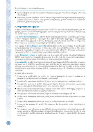 Gestión del Riesgo en Instituciones Educativas
40
•	 Parte del diagnóstico es la elaboración del mapa de riesgos, del mapa de recursos y del calendario
climatológico.
•	 El árbol de problemas también permite plantear luego el árbol de objetivos donde debe reflejar
acciones vinculadas a: reducir y no generar vulnerabilidad, y tener identificadas acciones de
prevención, preparación y respuesta.
ii.Propuesta pedagógica
Al identificar los objetivos de esta sección se debe considerar al menos uno relacionado a la GdR. Por
ejemplo, construir y validar metodologías para la enseñanza y aprendizaje de la GdR contextualizado
a la realidad local e institucional.
En el marco teórico conceptual, además de los conceptos generales de educación y aprendizaje,
se deben incorporar el enfoque y conceptos de la GdR. Al desarrollar los principios educacionales,
además de la ética, equidad, inclusión, democracia, interculturalidad creatividad e innovación,
deben incluirse la conciencia ambiental y la prevención de desastres.
En el aspecto de diversificación curricular además de las pautas metodológicas de construcción
curricular, tomando como referencia el Diseño Curricular Nacional (DCN) vigente, se debe poner
énfasis en la necesidad de incorporar como tema transversal la GdR en los diferentes, niveles, ciclos
y grados con énfasis en personal social y ciencia (tecnología) y ambiente.
En las demandas sociales se podría incorporar propuestas del Consejo Educativo Institucional
(CONEI) para atender las necesidades de seguridad de la IE a partir del conocimiento y practica en
acciones de gestión de riesgo, desarrollados en los procesos de aprendizaje.
En la evaluación, se deben incorporar los procesos de aprendizaje de la GdR mediante los simulacros
normados por el MINEDU y aquellos que sean sugeridos por los gobiernos regionales y locales,
así como los propuestos por la misma institución educativa. Del mismo modo, se deben evaluar
constantemente la condición de riesgo de la IE y proponer acciones de mitigación estructural y no
estructural.
Se puede adicionalmente:
•	 Incorporar la problemática de gestión del riesgo y adaptación al cambio climático en la
priorización de la problemática pedagógica institucional.
•	 Incorporar las acciones de gestión del riesgo en las necesidades e intereses de aprendizajes.
•	 Incorporar las acciones de gestión del riesgo en el panel de temas transversales, capacidades,
valores y actitudes (institucionalizar en un tema transversal local).
•	 Identificar e incorporar contenidos para trabajar temas sobre Gestión del Riesgo y adaptación al
cambio climático (diversificación y contextualización).
•	 Incorporar las acciones de gestión del riesgo en los objetivos estratégicos del PCI.
•	 Incorporar las acciones de gestión del riesgo en los diseños curriculares diversificados por área
y grado.
•	 Incorporar las acciones de gestión del riesgo en el plan de estudios modificado.
•	 Incorporar las acciones de gestión del riesgo en los lineamientos sobre metodología y
evaluación.
•	 Se incorporan en el calendario ambiental todas las conmemoraciones referidas a la gestión del
riesgo, tales como el Día Mundial para la Reducción de Desastres, (el segundo miércoles de cada
mes de octubre); o el Día Nacional de la Reflexión por los Desastres / Solidaridad (31 de mayo),
entre otros.
 