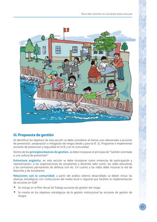 Guía para docentes de educación básica regular
41
iii.Propuesta de gestión
Al identificar los objetivos de esta sección se debe considerar al menos uno relacionado a acciones
de prevención, preparación o mitigación de riesgos desde y para la IE. Ej. Programar e implementar
acciones de prevención y seguridad en la IE y en la comunidad.
Dentro de los principios básicos de gestión, se debe incorporar el principio de “Gestión orientada
a una cultura de prevención”
Estructura orgánica, en esta sección se debe incorporar como instancias de participación y
representación, a las organizaciones de estudiantes y docentes tales como: las redes educativas
y las comisiones permanente de defensa civil etc. En cuanto a las redes debe incluirse la red de
docentes y de estudiantes
Relaciones con la comunidad, a partir del análisis externo desarrollado se deben incluir las
alianzas estratégicas con instituciones del medio local o regional que faciliten la implementación
de acciones en GdR
•	 Se incluye en el Plan Anual de Trabajo acciones de gestión del riesgo
•	 Se inserta en los objetivos estratégicos de la gestión institucional las acciones de gestión de
riesgos
 