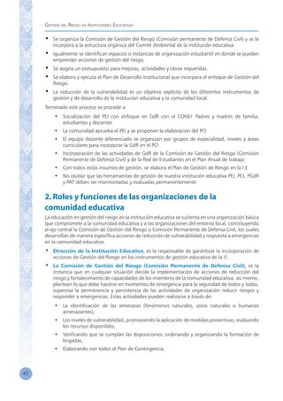 Gestión del Riesgo en Instituciones Educativas
42
•	 Se organiza la Comisión de Gestión del Riesgo (Comisión permanente de Defensa Civil) y se le
incorpora a la estructura orgánica del Comité Ambiental de la institución educativa.
•	 Igualmente se identifican espacios o instancias de organización estudiantil en donde se pueden
emprender acciones de gestión del riesgo.
•	 Se asigna un presupuesto para mejoras, actividades y obras requeridas.
•	 Se elabora y ejecuta el Plan de Desarrollo Institucional que incorpora el enfoque de Gestión del
Riesgo.
•	 La reducción de la vulnerabilidad es un objetivo explícito de los diferentes instrumentos de
gestión y de desarrollo de la institución educativa y la comunidad local.
Terminado este proceso se procede a:
•	 Socialización del PEI con enfoque en GdR con el CONEI: Padres y madres de familia,
estudiantes y docentes
•	 La comunidad aprueba el PEI y se proponen la elaboración del PCI
•	 El equipo docente diferenciado se organizan por grupos de especialidad, niveles y áreas
curriculares para incorporar la GdR en el PCI
•	 Incorporación de las actividades de GdR de la Comisión de Gestión del Riesgo (Comisión  
Permanente de Defensa Civil) y de la Red de Estudiantes en el Plan Anual de trabajo
•	 Con todos estos insumos de gestión, se elabora el Plan de Gestión de Riesgo en la I.E
•	 No olvidar que las herramientas de gestión de nuestra institución educativa PEI, PCI, PGdR
y PAT deben ser monitoreadas y evaluadas permanentemente
2.Roles y funciones de las organizaciones de la
comunidad educativa
La educación en gestión del riesgo en la institución educativa se sustenta en una organización básica
que compromete a la comunidad educativa y a las organizaciones del entorno local, constituyendo
el eje central la Comisión de Gestión del Riesgo o Comisión Permanente de Defensa Civil, los cuales
desarrollan de manera específica acciones de reducción de vulnerabilidad y respuesta a emergencias
en la comunidad educativa.
•	 Dirección de la Institución Educativa, es la responsable de garantizar la incorporación de
acciones de Gestión del Riesgo en los instrumentos de gestión educativa de la IE.
•	 La Comisión de Gestión del Riesgo (Comisión Permanente de Defensa Civil), es la
instancia que en cualquier situación decide la implementación de acciones de reducción del
riesgo y fortalecimiento de capacidades de los miembros de la comunidad educativa, así mismo,
plantean lo que debe hacerse en momentos de emergencia para la seguridad de todos y todas,
supervisa la permanencia y persistencia de las actividades de organización reducir riesgos y
responder a emergencias. Estas actividades pueden realizarse a través de:
•	 La identificación de las amenazas (fenómenos naturales, socio naturales o humanos
amenazantes),
•	 Los niveles de vulnerabilidad, promoviendo la aplicación de medidas preventivas, evaluando
los recursos disponibles,
•	 Verificando que se cumplan las disposiciones, ordenando y organizando la formación de
brigadas,
•	 Elaborando con todos el Plan de Contingencia,
 